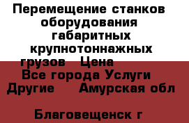 Перемещение станков, оборудования, габаритных крупнотоннажных грузов › Цена ­ 7 000 - Все города Услуги » Другие   . Амурская обл.,Благовещенск г.